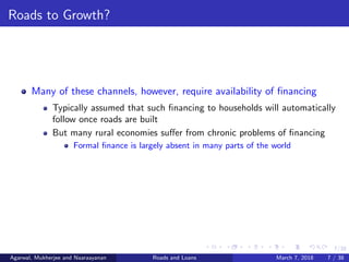 7/38
Roads to Growth?
Many of these channels, however, require availability of ﬁnancing
Typically assumed that such ﬁnancing to households will automatically
follow once roads are built
But many rural economies suﬀer from chronic problems of ﬁnancing
Formal ﬁnance is largely absent in many parts of the world
Agarwal, Mukherjee and Naaraayanan Roads and Loans March 7, 2018 7 / 38
 