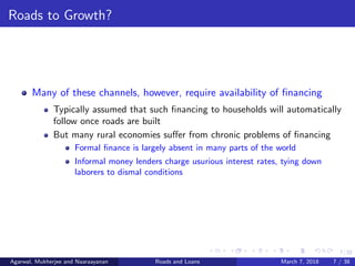 7/38
Roads to Growth?
Many of these channels, however, require availability of ﬁnancing
Typically assumed that such ﬁnancing to households will automatically
follow once roads are built
But many rural economies suﬀer from chronic problems of ﬁnancing
Formal ﬁnance is largely absent in many parts of the world
Informal money lenders charge usurious interest rates, tying down
laborers to dismal conditions
Agarwal, Mukherjee and Naaraayanan Roads and Loans March 7, 2018 7 / 38
 
