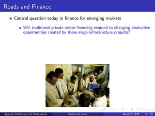 8/38
Roads and Finance
Central question today in ﬁnance for emerging markets
Will traditional private sector ﬁnancing respond to changing productive
opportunities created by these mega infrastructure projects?
Agarwal, Mukherjee and Naaraayanan Roads and Loans March 7, 2018 8 / 38
 