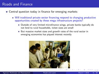 8/38
Roads and Finance
Central question today in ﬁnance for emerging markets
Will traditional private sector ﬁnancing respond to changing productive
opportunities created by these mega infrastructure projects?
Outside of very limited microﬁnance wings, private banks typically do
not lend to rural households, ticket sizes are small
But massive market sizes and growth rates of the rural sector in
emerging economies has piqued interest recently
Agarwal, Mukherjee and Naaraayanan Roads and Loans March 7, 2018 8 / 38
 