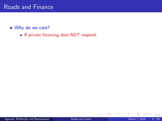 9/38
Roads and Finance
Why do we care?
If private ﬁnancing does NOT respond:
Agarwal, Mukherjee and Naaraayanan Roads and Loans March 7, 2018 9 / 38
 