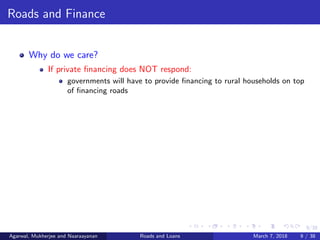 9/38
Roads and Finance
Why do we care?
If private ﬁnancing does NOT respond:
governments will have to provide ﬁnancing to rural households on top
of ﬁnancing roads
Agarwal, Mukherjee and Naaraayanan Roads and Loans March 7, 2018 9 / 38
 