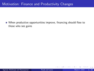 3/38
Motivation: Finance and Productivity Changes
When productive opportunities improve, ﬁnancing should ﬂow to
those who see gains
Agarwal, Mukherjee and Naaraayanan Roads and Loans March 7, 2018 3 / 38
 