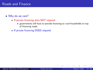 9/38
Roads and Finance
Why do we care?
If private ﬁnancing does NOT respond:
governments will have to provide ﬁnancing to rural households on top
of ﬁnancing roads
If private ﬁnancing DOES respond:
Agarwal, Mukherjee and Naaraayanan Roads and Loans March 7, 2018 9 / 38
 