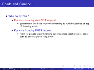9/38
Roads and Finance
Why do we care?
If private ﬁnancing does NOT respond:
governments will have to provide ﬁnancing to rural households on top
of ﬁnancing roads
If private ﬁnancing DOES respond:
room for private sector ﬁnancing can mean less ﬁscal pressure, easier
path to beneﬁts percolating down
Agarwal, Mukherjee and Naaraayanan Roads and Loans March 7, 2018 9 / 38
 