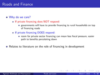 9/38
Roads and Finance
Why do we care?
If private ﬁnancing does NOT respond:
governments will have to provide ﬁnancing to rural households on top
of ﬁnancing roads
If private ﬁnancing DOES respond:
room for private sector ﬁnancing can mean less ﬁscal pressure, easier
path to beneﬁts percolating down
Relates to literature on the role of ﬁnancing in development
Agarwal, Mukherjee and Naaraayanan Roads and Loans March 7, 2018 9 / 38
 