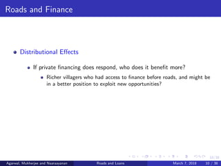 10/38
Roads and Finance
Distributional Eﬀects
If private ﬁnancing does respond, who does it beneﬁt more?
Richer villagers who had access to ﬁnance before roads, and might be
in a better position to exploit new opportunities?
Agarwal, Mukherjee and Naaraayanan Roads and Loans March 7, 2018 10 / 38
 