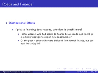 10/38
Roads and Finance
Distributional Eﬀects
If private ﬁnancing does respond, who does it beneﬁt more?
Richer villagers who had access to ﬁnance before roads, and might be
in a better position to exploit new opportunities?
Or the poor – people who were excluded from formal ﬁnance, but can
now ﬁnd a way in?
Agarwal, Mukherjee and Naaraayanan Roads and Loans March 7, 2018 10 / 38
 
