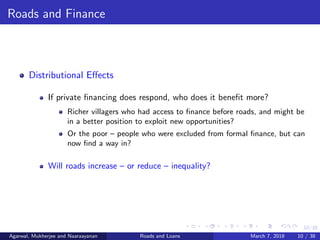10/38
Roads and Finance
Distributional Eﬀects
If private ﬁnancing does respond, who does it beneﬁt more?
Richer villagers who had access to ﬁnance before roads, and might be
in a better position to exploit new opportunities?
Or the poor – people who were excluded from formal ﬁnance, but can
now ﬁnd a way in?
Will roads increase – or reduce – inequality?
Agarwal, Mukherjee and Naaraayanan Roads and Loans March 7, 2018 10 / 38
 
