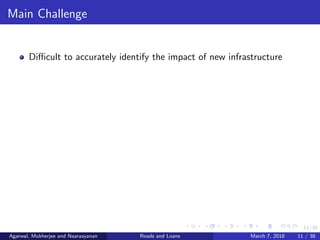 11/38
Main Challenge
Diﬃcult to accurately identify the impact of new infrastructure
Agarwal, Mukherjee and Naaraayanan Roads and Loans March 7, 2018 11 / 38
 