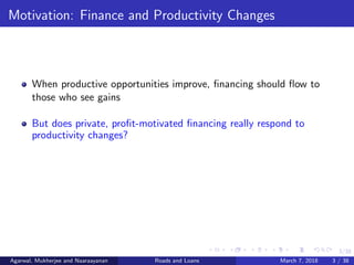 3/38
Motivation: Finance and Productivity Changes
When productive opportunities improve, ﬁnancing should ﬂow to
those who see gains
But does private, proﬁt-motivated ﬁnancing really respond to
productivity changes?
Agarwal, Mukherjee and Naaraayanan Roads and Loans March 7, 2018 3 / 38
 