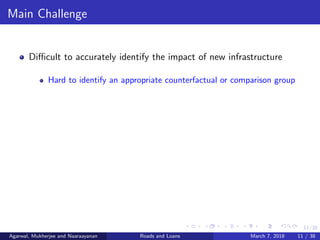 11/38
Main Challenge
Diﬃcult to accurately identify the impact of new infrastructure
Hard to identify an appropriate counterfactual or comparison group
Agarwal, Mukherjee and Naaraayanan Roads and Loans March 7, 2018 11 / 38
 