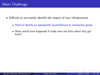 11/38
Main Challenge
Diﬃcult to accurately identify the impact of new infrastructure
Hard to identify an appropriate counterfactual or comparison group
What would have happened if roads were not built where they got
built?
Agarwal, Mukherjee and Naaraayanan Roads and Loans March 7, 2018 11 / 38
 
