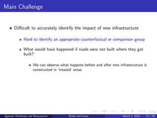 11/38
Main Challenge
Diﬃcult to accurately identify the impact of new infrastructure
Hard to identify an appropriate counterfactual or comparison group
What would have happened if roads were not built where they got
built?
We can observe what happens before and after new infrastructure is
constructed in ‘treated’ areas
Agarwal, Mukherjee and Naaraayanan Roads and Loans March 7, 2018 11 / 38
 