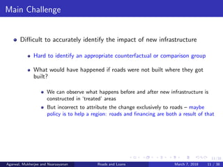 11/38
Main Challenge
Diﬃcult to accurately identify the impact of new infrastructure
Hard to identify an appropriate counterfactual or comparison group
What would have happened if roads were not built where they got
built?
We can observe what happens before and after new infrastructure is
constructed in ‘treated’ areas
But incorrect to attribute the change exclusively to roads – maybe
policy is to help a region: roads and ﬁnancing are both a result of that
Agarwal, Mukherjee and Naaraayanan Roads and Loans March 7, 2018 11 / 38
 