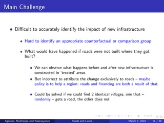 11/38
Main Challenge
Diﬃcult to accurately identify the impact of new infrastructure
Hard to identify an appropriate counterfactual or comparison group
What would have happened if roads were not built where they got
built?
We can observe what happens before and after new infrastructure is
constructed in ‘treated’ areas
But incorrect to attribute the change exclusively to roads – maybe
policy is to help a region: roads and ﬁnancing are both a result of that
Could be solved if we could ﬁnd 2 identical villages, one that –
randomly – gets a road, the other does not
Agarwal, Mukherjee and Naaraayanan Roads and Loans March 7, 2018 11 / 38
 