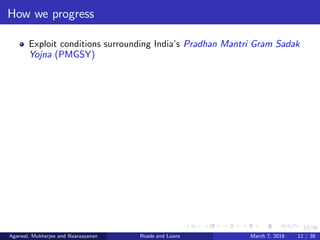 12/38
How we progress
Exploit conditions surrounding India’s Pradhan Mantri Gram Sadak
Yojna (PMGSY)
Agarwal, Mukherjee and Naaraayanan Roads and Loans March 7, 2018 12 / 38
 