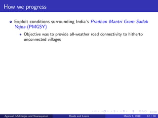 12/38
How we progress
Exploit conditions surrounding India’s Pradhan Mantri Gram Sadak
Yojna (PMGSY)
Objective was to provide all-weather road connectivity to hitherto
unconnected villages
Agarwal, Mukherjee and Naaraayanan Roads and Loans March 7, 2018 12 / 38
 