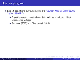 12/38
How we progress
Exploit conditions surrounding India’s Pradhan Mantri Gram Sadak
Yojna (PMGSY)
Objective was to provide all-weather road connectivity to hitherto
unconnected villages
Aggarwal (2015) and Shamdasani (2016)
Agarwal, Mukherjee and Naaraayanan Roads and Loans March 7, 2018 12 / 38
 