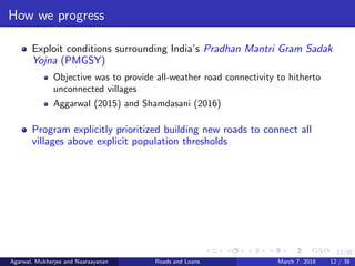12/38
How we progress
Exploit conditions surrounding India’s Pradhan Mantri Gram Sadak
Yojna (PMGSY)
Objective was to provide all-weather road connectivity to hitherto
unconnected villages
Aggarwal (2015) and Shamdasani (2016)
Program explicitly prioritized building new roads to connect all
villages above explicit population thresholds
Agarwal, Mukherjee and Naaraayanan Roads and Loans March 7, 2018 12 / 38
 