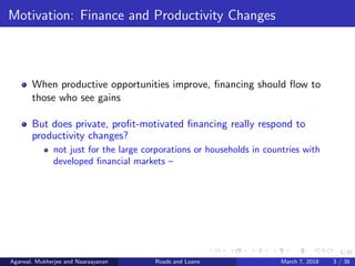 3/38
Motivation: Finance and Productivity Changes
When productive opportunities improve, ﬁnancing should ﬂow to
those who see gains
But does private, proﬁt-motivated ﬁnancing really respond to
productivity changes?
not just for the large corporations or households in countries with
developed ﬁnancial markets –
Agarwal, Mukherjee and Naaraayanan Roads and Loans March 7, 2018 3 / 38
 