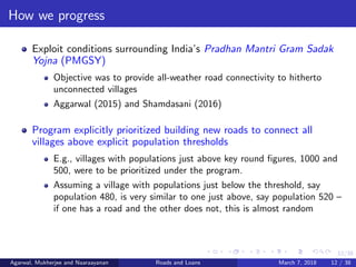 12/38
How we progress
Exploit conditions surrounding India’s Pradhan Mantri Gram Sadak
Yojna (PMGSY)
Objective was to provide all-weather road connectivity to hitherto
unconnected villages
Aggarwal (2015) and Shamdasani (2016)
Program explicitly prioritized building new roads to connect all
villages above explicit population thresholds
E.g., villages with populations just above key round ﬁgures, 1000 and
500, were to be prioritized under the program.
Assuming a village with populations just below the threshold, say
population 480, is very similar to one just above, say population 520 –
if one has a road and the other does not, this is almost random
Agarwal, Mukherjee and Naaraayanan Roads and Loans March 7, 2018 12 / 38
 