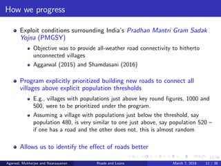 12/38
How we progress
Exploit conditions surrounding India’s Pradhan Mantri Gram Sadak
Yojna (PMGSY)
Objective was to provide all-weather road connectivity to hitherto
unconnected villages
Aggarwal (2015) and Shamdasani (2016)
Program explicitly prioritized building new roads to connect all
villages above explicit population thresholds
E.g., villages with populations just above key round ﬁgures, 1000 and
500, were to be prioritized under the program.
Assuming a village with populations just below the threshold, say
population 480, is very similar to one just above, say population 520 –
if one has a road and the other does not, this is almost random
Allows us to identify the eﬀect of roads better
Agarwal, Mukherjee and Naaraayanan Roads and Loans March 7, 2018 12 / 38
 