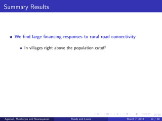 14/38
Summary Results
We ﬁnd large ﬁnancing responses to rural road connectivity
In villages right above the population cutoﬀ
Agarwal, Mukherjee and Naaraayanan Roads and Loans March 7, 2018 14 / 38
 