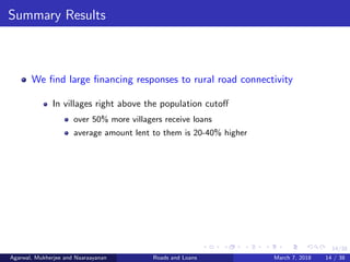 14/38
Summary Results
We ﬁnd large ﬁnancing responses to rural road connectivity
In villages right above the population cutoﬀ
over 50% more villagers receive loans
average amount lent to them is 20-40% higher
Agarwal, Mukherjee and Naaraayanan Roads and Loans March 7, 2018 14 / 38
 