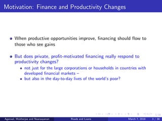 3/38
Motivation: Finance and Productivity Changes
When productive opportunities improve, ﬁnancing should ﬂow to
those who see gains
But does private, proﬁt-motivated ﬁnancing really respond to
productivity changes?
not just for the large corporations or households in countries with
developed ﬁnancial markets –
but also in the day-to-day lives of the world’s poor?
Agarwal, Mukherjee and Naaraayanan Roads and Loans March 7, 2018 3 / 38
 