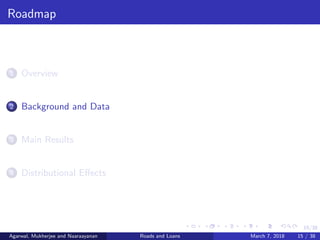 15/38
Roadmap
1 Overview
2 Background and Data
3 Main Results
4 Distributional Eﬀects
Agarwal, Mukherjee and Naaraayanan Roads and Loans March 7, 2018 15 / 38
 