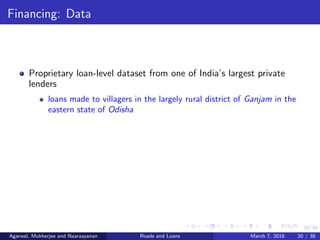 20/38
Financing: Data
Proprietary loan-level dataset from one of India’s largest private
lenders
loans made to villagers in the largely rural district of Ganjam in the
eastern state of Odisha
Agarwal, Mukherjee and Naaraayanan Roads and Loans March 7, 2018 20 / 38
 