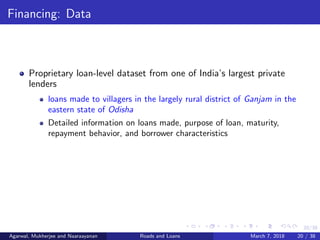 20/38
Financing: Data
Proprietary loan-level dataset from one of India’s largest private
lenders
loans made to villagers in the largely rural district of Ganjam in the
eastern state of Odisha
Detailed information on loans made, purpose of loan, maturity,
repayment behavior, and borrower characteristics
Agarwal, Mukherjee and Naaraayanan Roads and Loans March 7, 2018 20 / 38
 