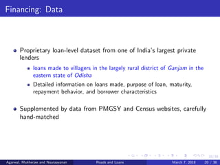 20/38
Financing: Data
Proprietary loan-level dataset from one of India’s largest private
lenders
loans made to villagers in the largely rural district of Ganjam in the
eastern state of Odisha
Detailed information on loans made, purpose of loan, maturity,
repayment behavior, and borrower characteristics
Supplemented by data from PMGSY and Census websites, carefully
hand-matched
Agarwal, Mukherjee and Naaraayanan Roads and Loans March 7, 2018 20 / 38
 