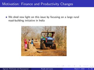 4/38
Motivation: Finance and Productivity Changes
We shed new light on this issue by focusing on a large rural
road-building initiative in India
Agarwal, Mukherjee and Naaraayanan Roads and Loans March 7, 2018 4 / 38
 