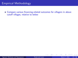 23/38
Empirical Methodology
Compare various ﬁnancing-related outcomes for villagers in above
cutoﬀ villages, relative to below
Agarwal, Mukherjee and Naaraayanan Roads and Loans March 7, 2018 23 / 38
 