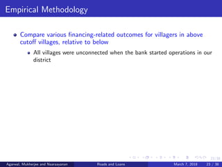 23/38
Empirical Methodology
Compare various ﬁnancing-related outcomes for villagers in above
cutoﬀ villages, relative to below
All villages were unconnected when the bank started operations in our
district
Agarwal, Mukherjee and Naaraayanan Roads and Loans March 7, 2018 23 / 38
 