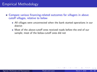 23/38
Empirical Methodology
Compare various ﬁnancing-related outcomes for villagers in above
cutoﬀ villages, relative to below
All villages were unconnected when the bank started operations in our
district
Most of the above-cutoﬀ ones received roads before the end of our
sample; most of the below-cutoﬀ ones did not
Agarwal, Mukherjee and Naaraayanan Roads and Loans March 7, 2018 23 / 38
 