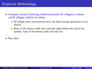23/38
Empirical Methodology
Compare various ﬁnancing-related outcomes for villagers in above
cutoﬀ villages, relative to below
All villages were unconnected when the bank started operations in our
district
Most of the above-cutoﬀ ones received roads before the end of our
sample; most of the below-cutoﬀ ones did not
Key idea:
Agarwal, Mukherjee and Naaraayanan Roads and Loans March 7, 2018 23 / 38
 