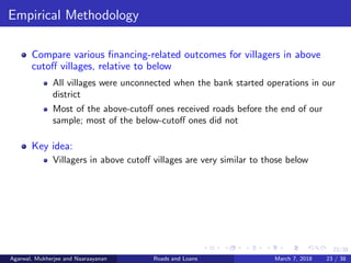 23/38
Empirical Methodology
Compare various ﬁnancing-related outcomes for villagers in above
cutoﬀ villages, relative to below
All villages were unconnected when the bank started operations in our
district
Most of the above-cutoﬀ ones received roads before the end of our
sample; most of the below-cutoﬀ ones did not
Key idea:
Villagers in above cutoﬀ villages are very similar to those below
Agarwal, Mukherjee and Naaraayanan Roads and Loans March 7, 2018 23 / 38
 