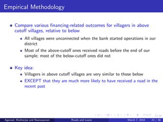 23/38
Empirical Methodology
Compare various ﬁnancing-related outcomes for villagers in above
cutoﬀ villages, relative to below
All villages were unconnected when the bank started operations in our
district
Most of the above-cutoﬀ ones received roads before the end of our
sample; most of the below-cutoﬀ ones did not
Key idea:
Villagers in above cutoﬀ villages are very similar to those below
EXCEPT that they are much more likely to have received a road in the
recent past
Agarwal, Mukherjee and Naaraayanan Roads and Loans March 7, 2018 23 / 38
 