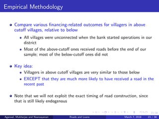23/38
Empirical Methodology
Compare various ﬁnancing-related outcomes for villagers in above
cutoﬀ villages, relative to below
All villages were unconnected when the bank started operations in our
district
Most of the above-cutoﬀ ones received roads before the end of our
sample; most of the below-cutoﬀ ones did not
Key idea:
Villagers in above cutoﬀ villages are very similar to those below
EXCEPT that they are much more likely to have received a road in the
recent past
Note that we will not exploit the exact timing of road construction, since
that is still likely endogenous
Agarwal, Mukherjee and Naaraayanan Roads and Loans March 7, 2018 23 / 38
 