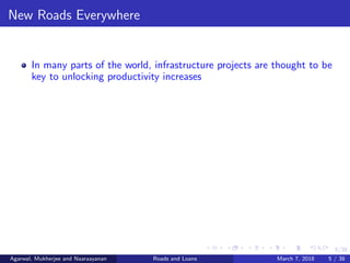 5/38
New Roads Everywhere
In many parts of the world, infrastructure projects are thought to be
key to unlocking productivity increases
Agarwal, Mukherjee and Naaraayanan Roads and Loans March 7, 2018 5 / 38
 