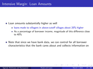 27/38
Intensive Margin: Loan Amounts
Loan amounts substantially higher as well
loans made to villagers in above-cutoﬀ villages about 20% higher
As a percentage of borrower income, magnitude of this diﬀerence close
to 40%
Note that since we have bank data, we can control for all borrower
characteristics that the bank cares about and collects information on
Agarwal, Mukherjee and Naaraayanan Roads and Loans March 7, 2018 27 / 38
 