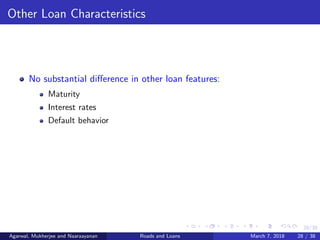28/38
Other Loan Characteristics
No substantial diﬀerence in other loan features:
Maturity
Interest rates
Default behavior
Agarwal, Mukherjee and Naaraayanan Roads and Loans March 7, 2018 28 / 38
 