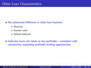 28/38
Other Loan Characteristics
No substantial diﬀerence in other loan features:
Maturity
Interest rates
Default behavior
Indicates loans not riskier or less proﬁtable – consistent with
connectivity expanding proﬁtable lending opportunities
Agarwal, Mukherjee and Naaraayanan Roads and Loans March 7, 2018 28 / 38
 