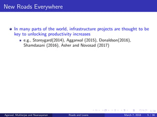 5/38
New Roads Everywhere
In many parts of the world, infrastructure projects are thought to be
key to unlocking productivity increases
e.g., Storeygard(2014), Aggarwal (2015), Donaldson(2016),
Shamdasani (2016), Asher and Novosad (2017)
Agarwal, Mukherjee and Naaraayanan Roads and Loans March 7, 2018 5 / 38
 