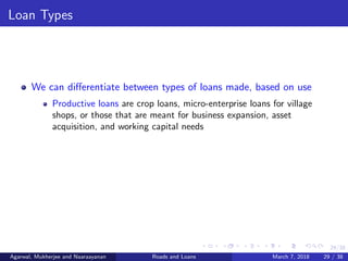 29/38
Loan Types
We can diﬀerentiate between types of loans made, based on use
Productive loans are crop loans, micro-enterprise loans for village
shops, or those that are meant for business expansion, asset
acquisition, and working capital needs
Agarwal, Mukherjee and Naaraayanan Roads and Loans March 7, 2018 29 / 38
 