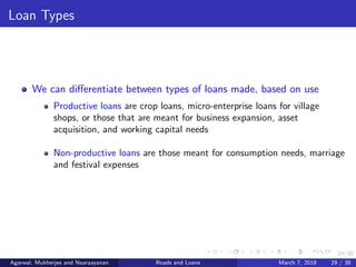 29/38
Loan Types
We can diﬀerentiate between types of loans made, based on use
Productive loans are crop loans, micro-enterprise loans for village
shops, or those that are meant for business expansion, asset
acquisition, and working capital needs
Non-productive loans are those meant for consumption needs, marriage
and festival expenses
Agarwal, Mukherjee and Naaraayanan Roads and Loans March 7, 2018 29 / 38
 