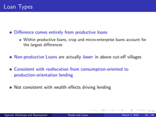 30/38
Loan Types
Diﬀerence comes entirely from productive loans
Within productive loans, crop and micro-enterprise loans account for
the largest diﬀerences
Non-productive Loans are actually lower in above cut-oﬀ villages
Consistent with reallocation from consumption-oriented to
production-orientation lending
Not consistent with wealth eﬀects driving lending
Agarwal, Mukherjee and Naaraayanan Roads and Loans March 7, 2018 30 / 38
 